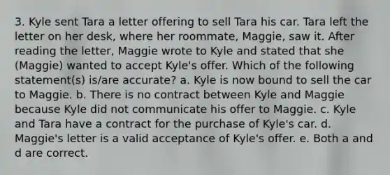 3. Kyle sent Tara a letter offering to sell Tara his car. Tara left the letter on her desk, where her roommate, Maggie, saw it. After reading the letter, Maggie wrote to Kyle and stated that she (Maggie) wanted to accept Kyle's offer. Which of the following statement(s) is/are accurate? a. Kyle is now bound to sell the car to Maggie. b. There is no contract between Kyle and Maggie because Kyle did not communicate his offer to Maggie. c. Kyle and Tara have a contract for the purchase of Kyle's car. d. Maggie's letter is a valid acceptance of Kyle's offer. e. Both a and d are correct.