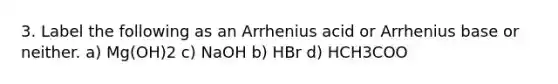 3. Label the following as an Arrhenius acid or Arrhenius base or neither. a) Mg(OH)2 c) NaOH b) HBr d) HCH3COO