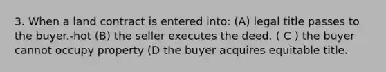 3. When a land contract is entered into: (A) legal title passes to the buyer.-hot (B) the seller executes the deed. ( C ) the buyer cannot occupy property (D the buyer acquires equitable title.