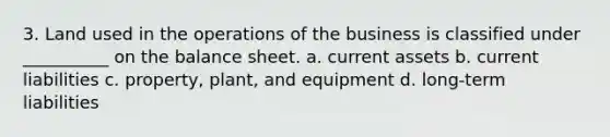 3. Land used in the operations of the business is classified under __________ on the balance sheet. a. current assets b. current liabilities c. property, plant, and equipment d. long-term liabilities