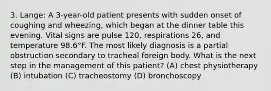 3. Lange: A 3-year-old patient presents with sudden onset of coughing and wheezing, which began at the dinner table this evening. Vital signs are pulse 120, respirations 26, and temperature 98.6°F. The most likely diagnosis is a partial obstruction secondary to tracheal foreign body. What is the next step in the management of this patient? (A) chest physiotherapy (B) intubation (C) tracheostomy (D) bronchoscopy