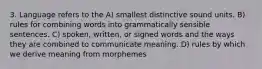 3. Language refers to the A) smallest distinctive sound units. B) rules for combining words into grammatically sensible sentences. C) spoken, written, or signed words and the ways they are combined to communicate meaning. D) rules by which we derive meaning from morphemes