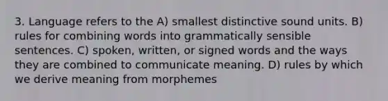 3. Language refers to the A) smallest distinctive sound units. B) rules for combining words into grammatically sensible sentences. C) spoken, written, or signed words and the ways they are combined to communicate meaning. D) rules by which we derive meaning from morphemes