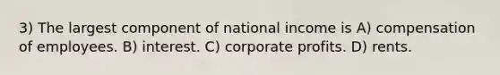 3) The largest component of national income is A) compensation of employees. B) interest. C) corporate profits. D) rents.