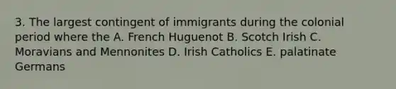 3. The largest contingent of immigrants during the colonial period where the A. French Huguenot B. Scotch Irish C. Moravians and Mennonites D. Irish Catholics E. palatinate Germans