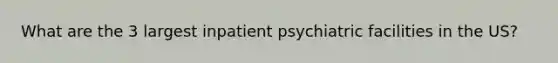 What are the 3 largest inpatient psychiatric facilities in the US?