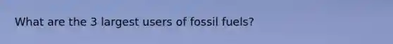 What are the 3 largest users of fossil fuels?