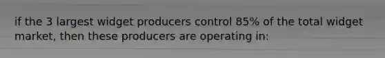 if the 3 largest widget producers control 85% of the total widget market, then these producers are operating in: