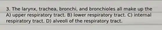 3. The larynx, trachea, bronchi, and bronchioles all make up the A) upper respiratory tract. B) lower respiratory tract. C) internal respiratory tract. D) alveoli of the respiratory tract.