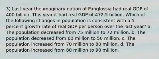 3) Last year the imaginary nation of Panglossia had real GDP of 400 billion. This year it had real GDP of 472.5 billion. Which of the following changes in population is consistent with a 5 percent growth rate of real GDP per person over the last year? a. The population decreased from 75 million to 72 million. b. The population decreased from 60 million to 50 million. c. The population increased from 70 million to 80 million. d. The population increased from 80 million to 90 million.