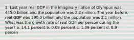 3. Last year real GDP in the imaginary nation of Olympus was 445.0 billion and the population was 2.2 million. The year before, real GDP was 390.0 billion and the population was 2.1 million. What was the growth rate of real GDP per person during the year? a. 14.1 percent b. 0.09 percent c. 1.09 percent d. 8.9 percen