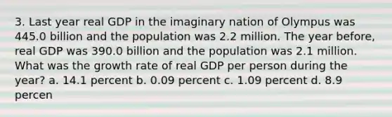 3. Last year real GDP in the imaginary nation of Olympus was 445.0 billion and the population was 2.2 million. The year before, real GDP was 390.0 billion and the population was 2.1 million. What was the growth rate of real GDP per person during the year? a. 14.1 percent b. 0.09 percent c. 1.09 percent d. 8.9 percen