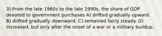 3) From the late 1960s to the late 1990s, the share of GDP devoted to government purchases A) drifted gradually upward. B) drifted gradually downward. C) remained fairly steady. D) increased, but only after the onset of a war or a military buildup.