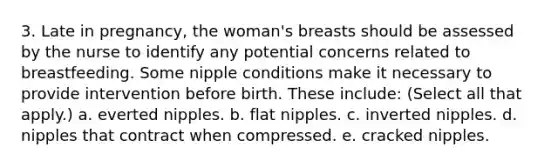 3. Late in pregnancy, the woman's breasts should be assessed by the nurse to identify any potential concerns related to breastfeeding. Some nipple conditions make it necessary to provide intervention before birth. These include: (Select all that apply.) a. everted nipples. b. flat nipples. c. inverted nipples. d. nipples that contract when compressed. e. cracked nipples.