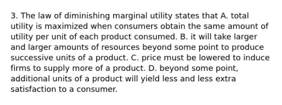 3. The law of diminishing marginal utility states that A. total utility is maximized when consumers obtain the same amount of utility per unit of each product consumed. B. it will take larger and larger amounts of resources beyond some point to produce successive units of a product. C. price must be lowered to induce firms to supply more of a product. D. beyond some point, additional units of a product will yield less and less extra satisfaction to a consumer.