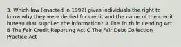 3. Which law (enacted in 1992) gives individuals the right to know why they were denied for credit and the name of the credit bureau that supplied the information? A The Truth in Lending Act B The Fair Credit Reporting Act C The Fair Debt Collection Practice Act