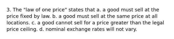 3. The "law of one price" states that a. a good must sell at the price fixed by law. b. a good must sell at the same price at all locations. c. a good cannot sell for a price greater than the legal price ceiling. d. nominal exchange rates will not vary.