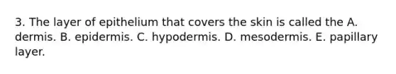 3. The layer of epithelium that covers the skin is called the A. dermis. B. epidermis. C. hypodermis. D. mesodermis. E. papillary layer.