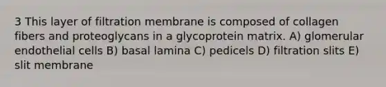 3 This layer of filtration membrane is composed of collagen fibers and proteoglycans in a glycoprotein matrix. A) glomerular endothelial cells B) basal lamina C) pedicels D) filtration slits E) slit membrane