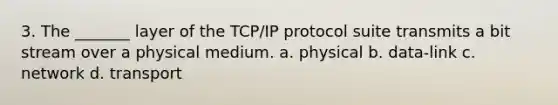 3. The _______ layer of the TCP/IP protocol suite transmits a bit stream over a physical medium. a. physical b. data-link c. network d. transport