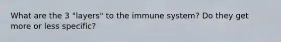 What are the 3 "layers" to the immune system? Do they get more or less specific?