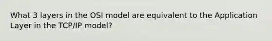 What 3 layers in the OSI model are equivalent to the Application Layer in the TCP/IP model?