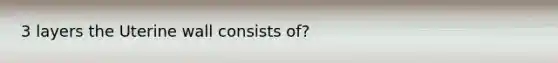 3 layers the Uterine wall consists of?