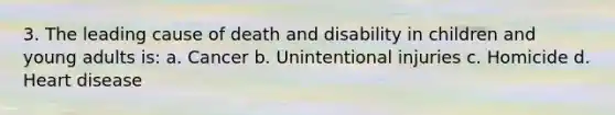 3. The leading cause of death and disability in children and young adults is: a. Cancer b. Unintentional injuries c. Homicide d. Heart disease