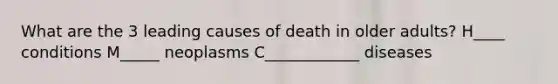 What are the 3 leading causes of death in older adults? H____ conditions M_____ neoplasms C____________ diseases