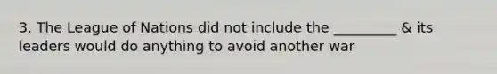 3. The League of Nations did not include the _________ & its leaders would do anything to avoid another war
