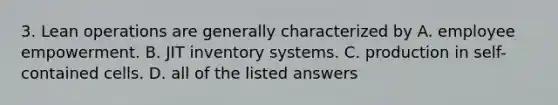 3. Lean operations are generally characterized by A. employee empowerment. B. JIT inventory systems. C. production in​ self-contained cells. D. all of the listed answers