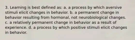 3. Learning is best defined as: a. a process by which aversive stimuli elicit changes in behavior. b. a permanent change in behavior resulting from hormonal, not neurobiological changes. c. a relatively permanent change in behavior as a result of experience. d. a process by which positive stimuli elicit changes in behavior.