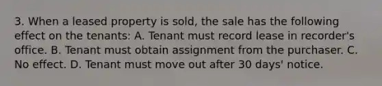 3. When a leased property is sold, the sale has the following effect on the tenants: A. Tenant must record lease in recorder's office. B. Tenant must obtain assignment from the purchaser. C. No effect. D. Tenant must move out after 30 days' notice.