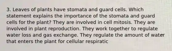 3. Leaves of plants have stomata and guard cells. Which statement explains the importance of the stomata and guard cells for the plant? They are involved in cell mitosis. They are involved in plant reproduction. They work together to regulate water loss and gas exchange. They regulate the amount of water that enters the plant for cellular respiratic