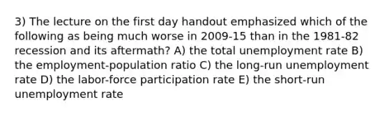 3) The lecture on the first day handout emphasized which of the following as being much worse in 2009-15 than in the 1981-82 recession and its aftermath? A) the total unemployment rate B) the employment-population ratio C) the long-run unemployment rate D) the labor-force participation rate E) the short-run unemployment rate