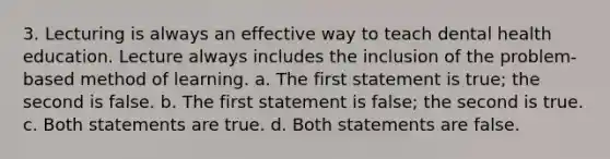 3. Lecturing is always an effective way to teach dental health education. Lecture always includes the inclusion of the problem-based method of learning. a. The first statement is true; the second is false. b. The first statement is false; the second is true. c. Both statements are true. d. Both statements are false.