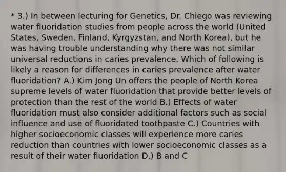 * 3.) In between lecturing for Genetics, Dr. Chiego was reviewing water fluoridation studies from people across the world (United States, Sweden, Finland, Kyrgyzstan, and North Korea), but he was having trouble understanding why there was not similar universal reductions in caries prevalence. Which of following is likely a reason for differences in caries prevalence after water fluoridation? A.) Kim Jong Un offers the people of North Korea supreme levels of water fluoridation that provide better levels of protection than the rest of the world B.) Effects of water fluoridation must also consider additional factors such as social influence and use of fluoridated toothpaste C.) Countries with higher socioeconomic classes will experience more caries reduction than countries with lower socioeconomic classes as a result of their water fluoridation D.) B and C