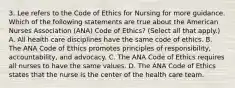 3. Lee refers to the Code of Ethics for Nursing for more guidance. Which of the following statements are true about the American Nurses Association (ANA) Code of Ethics? (Select all that apply.) A. All health care disciplines have the same code of ethics. B. The ANA Code of Ethics promotes principles of responsibility, accountability, and advocacy. C. The ANA Code of Ethics requires all nurses to have the same values. D. The ANA Code of Ethics states that the nurse is the center of the health care team.