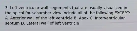 3. Left ventricular wall segements that are usually visualized in the apical four-chamber view include all of the following EXCEPT: A. Anterior wall of the left ventricle B. Apex C. Interventricular septum D. Lateral wall of left ventricle