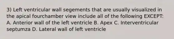 3) Left ventricular wall segements that are usually visualized in the apical fourchamber view include all of the following EXCEPT: A. Anterior wall of the left ventricle B. Apex C. Interventricular septumza D. Lateral wall of left ventricle