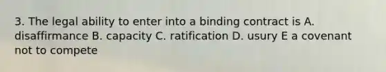 3. The legal ability to enter into a binding contract is A. disaffirmance B. capacity C. ratification D. usury E a covenant not to compete