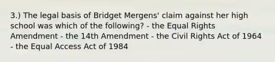 3.) The legal basis of Bridget Mergens' claim against her high school was which of the following? - the Equal Rights Amendment - the 14th Amendment - the Civil Rights Act of 1964 - the Equal Access Act of 1984