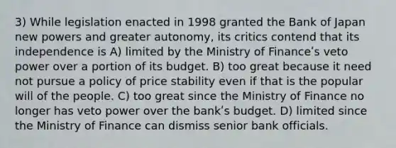 3) While legislation enacted in 1998 granted the Bank of Japan new powers and greater autonomy, its critics contend that its independence is A) limited by the Ministry of Financeʹs veto power over a portion of its budget. B) too great because it need not pursue a policy of price stability even if that is the popular will of the people. C) too great since the Ministry of Finance no longer has veto power over the bankʹs budget. D) limited since the Ministry of Finance can dismiss senior bank officials.