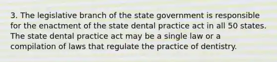 3. The legislative branch of the state government is responsible for the enactment of the state dental practice act in all 50 states. The state dental practice act may be a single law or a compilation of laws that regulate the practice of dentistry.