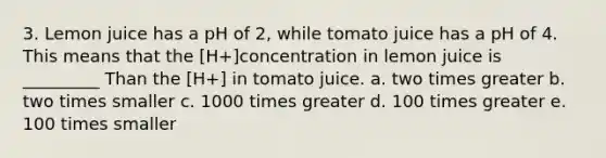 3. Lemon juice has a pH of 2, while tomato juice has a pH of 4. This means that the [H+]concentration in lemon juice is _________ Than the [H+] in tomato juice. a. two times greater b. two times smaller c. 1000 times greater d. 100 times greater e. 100 times smaller