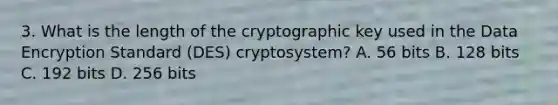 3. What is the length of the cryptographic key used in the Data Encryption Standard (DES) cryptosystem? A. 56 bits B. 128 bits C. 192 bits D. 256 bits