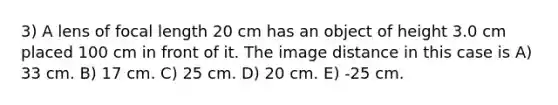 3) A lens of focal length 20 cm has an object of height 3.0 cm placed 100 cm in front of it. The image distance in this case is A) 33 cm. B) 17 cm. C) 25 cm. D) 20 cm. E) -25 cm.