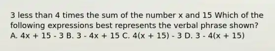 3 less than 4 times the sum of the number x and 15 Which of the following expressions best represents the verbal phrase shown? A. 4x + 15 - 3 B. 3 - 4x + 15 C. 4(x + 15) - 3 D. 3 - 4(x + 15)