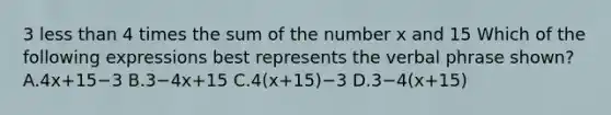 3 less than 4 times the sum of the number x and 15 Which of the following expressions best represents the verbal phrase shown? A.4x+15−3 B.3−4x+15 C.4(x+15)−3 D.3−4(x+15)