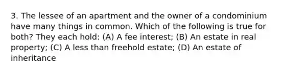 3. The lessee of an apartment and the owner of a condominium have many things in common. Which of the following is true for both? They each hold: (A) A fee interest; (B) An estate in real property; (C) A less than freehold estate; (D) An estate of inheritance